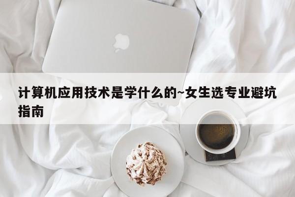 计算机应用技术是学什么的~女生选专业避坑指南