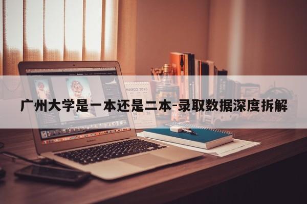 广州大学是一本还是二本-录取数据深度拆解