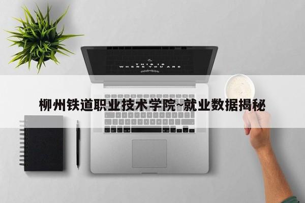 柳州铁道职业技术学院~就业数据揭秘